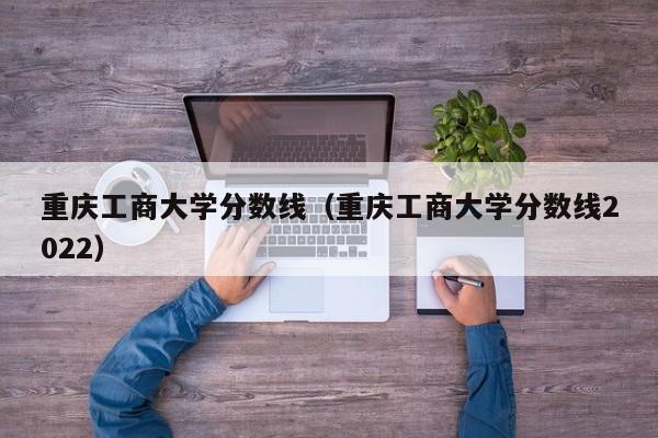 重庆工商大学分数线（重庆工商大学分数线2022）