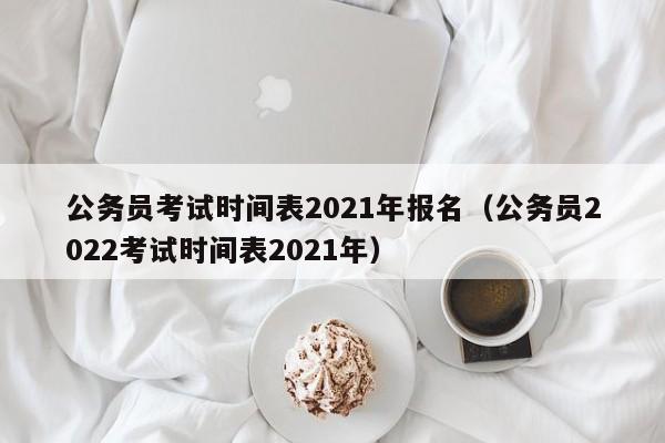 公务员考试时间表2021年报名（公务员2022考试时间表2021年）