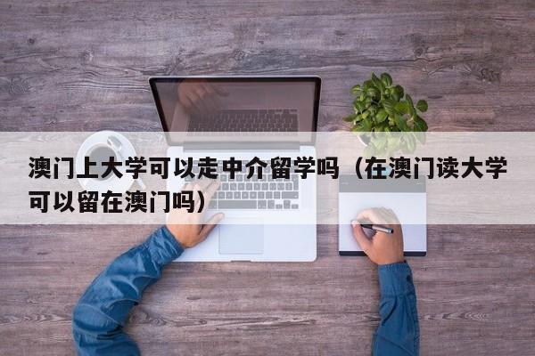 澳门上大学可以走中介留学吗（在澳门读大学可以留在澳门吗）