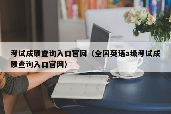 考试成绩查询入口官网（全国英语a级考试成绩查询入口官网）