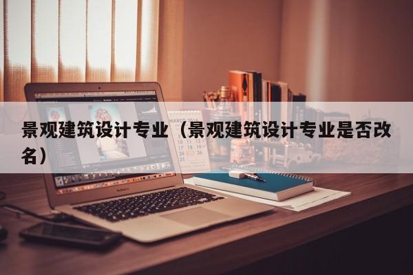 景观建筑设计专业（景观建筑设计专业是否改名）