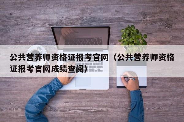 公共营养师资格证报考官网（公共营养师资格证报考官网成绩查阅）