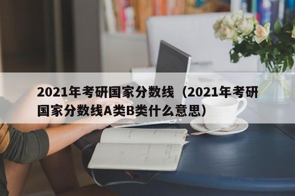2021年考研国家分数线（2021年考研国家分数线A类B类什么意思）