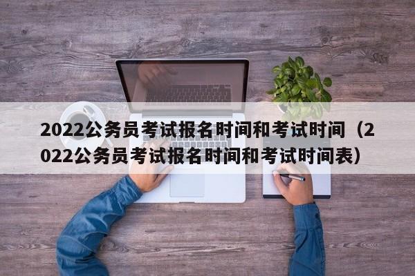2022公务员考试报名时间和考试时间（2022公务员考试报名时间和考试时间表）