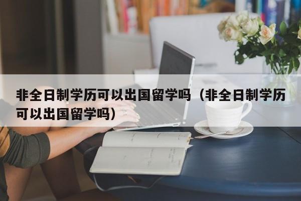 非全日制学历可以出国留学吗（非全日制学历可以出国留学吗）