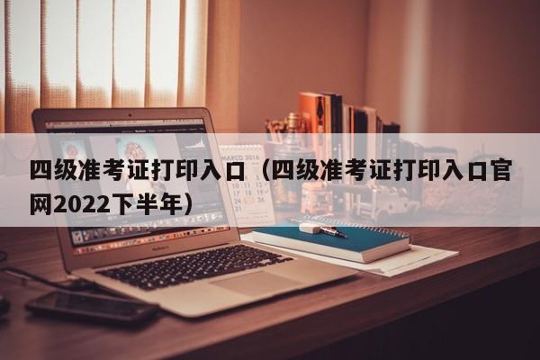 四级准考证打印入口（四级准考证打印入口官网2022下半年）