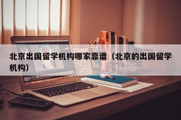 北京出国留学机构哪家靠谱（北京的出国留学机构）
