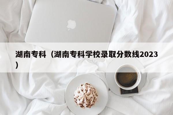 湖南专科（湖南专科学校录取分数线2023）