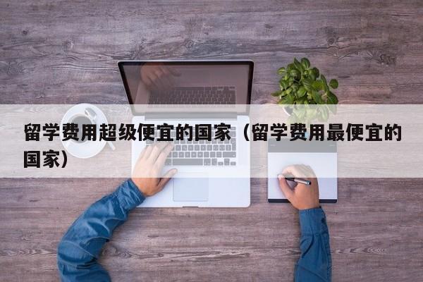 留学费用超级便宜的国家（留学费用最便宜的国家）