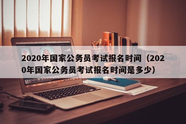 2020年国家公务员考试报名时间（2020年国家公务员考试报名时间是多少）