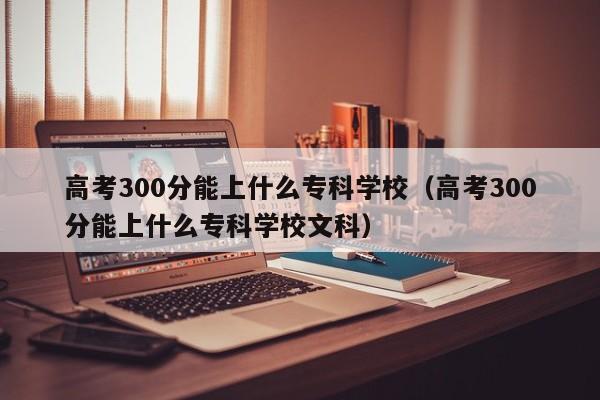 高考300分能上什么专科学校（高考300分能上什么专科学校文科）