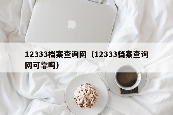 12333档案查询网（12333档案查询网可靠吗）