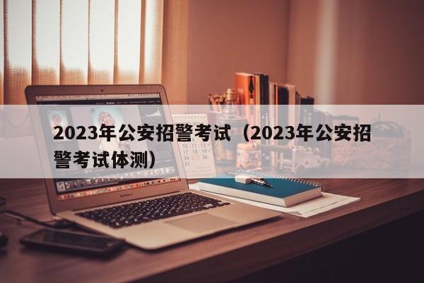 2023年公安招警考试（2023年公安招警考试体测）