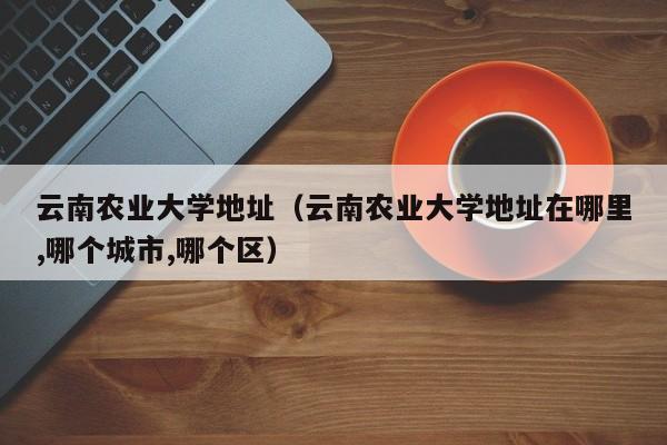 云南农业大学地址（云南农业大学地址在哪里,哪个城市,哪个区）