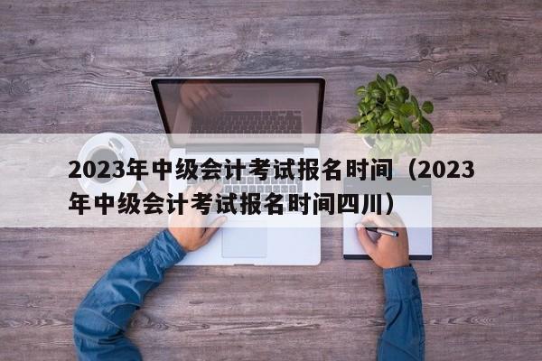 2023年中级会计考试报名时间（2023年中级会计考试报名时间四川）