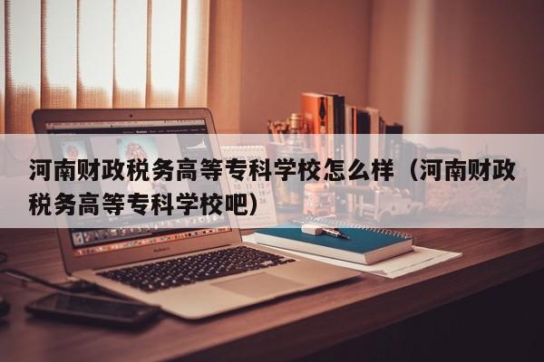 河南财政税务高等专科学校怎么样（河南财政税务高等专科学校吧）