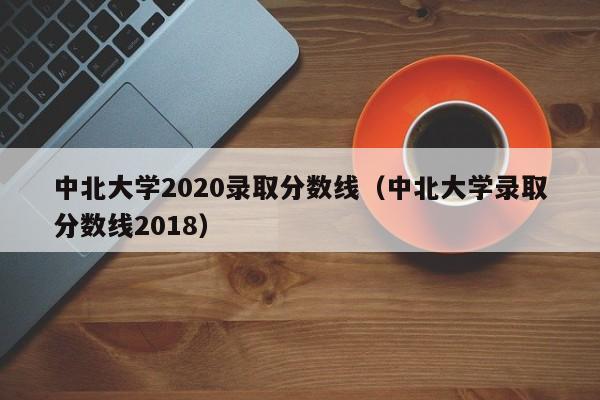 中北大学2020录取分数线（中北大学录取分数线2018）