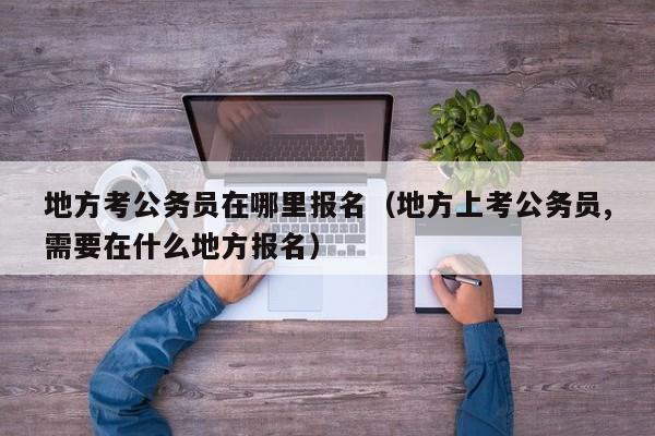 地方考公务员在哪里报名（地方上考公务员,需要在什么地方报名）
