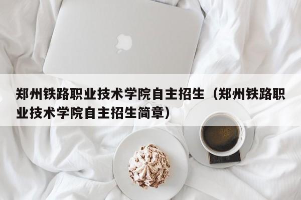 郑州铁路职业技术学院自主招生（郑州铁路职业技术学院自主招生简章）