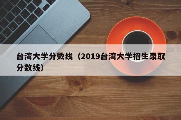 台湾大学分数线（2019台湾大学招生录取分数线）