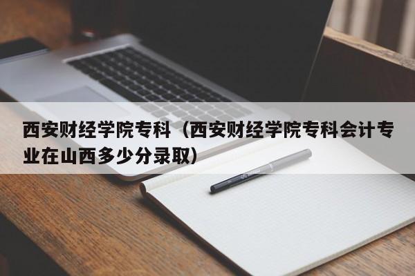 西安财经学院专科（西安财经学院专科会计专业在山西多少分录取）