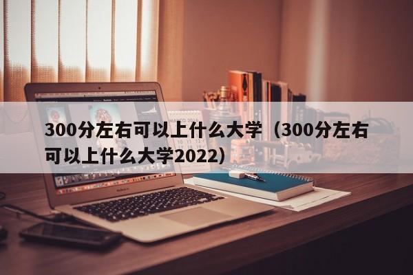 300分左右可以上什么大学（300分左右可以上什么大学2022）