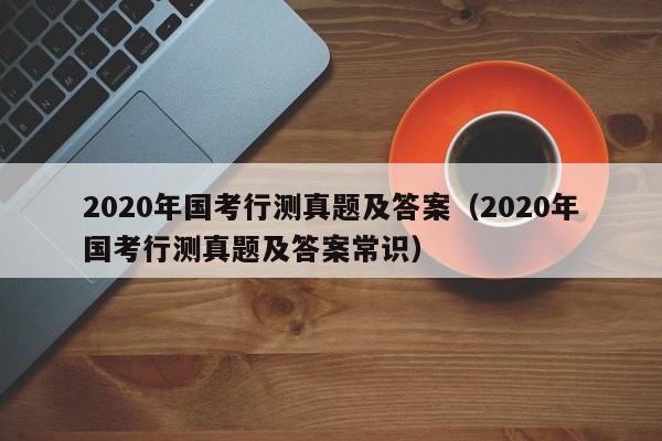 2020年国考行测真题及答案（2020年国考行测真题及答案常识）