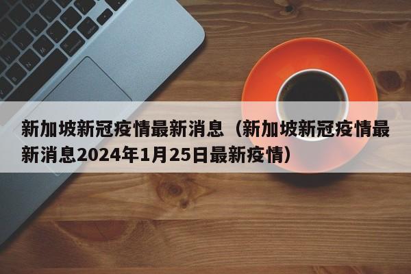 新加坡新冠疫情最新消息（新加坡新冠疫情最新消息2024年1月25日最新疫情）