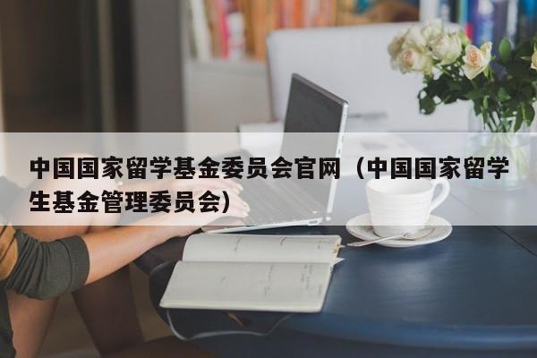 中国国家留学基金委员会官网（中国国家留学生基金管理委员会）