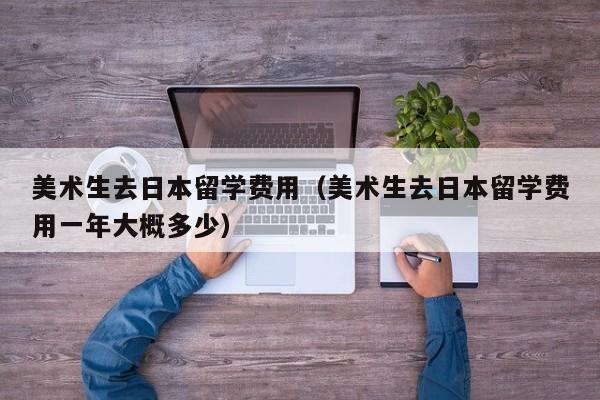 美术生去日本留学费用（美术生去日本留学费用一年大概多少）