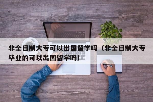 非全日制大专可以出国留学吗（非全日制大专毕业的可以出国留学吗）