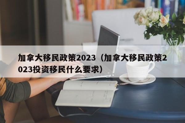 加拿大移民政策2023（加拿大移民政策2023投资移民什么要求）