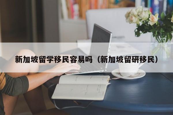新加坡留学移民容易吗（新加坡留研移民）